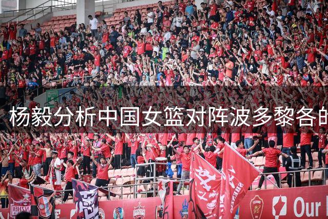 杨毅分析中国女篮对阵波多黎各的体型优势